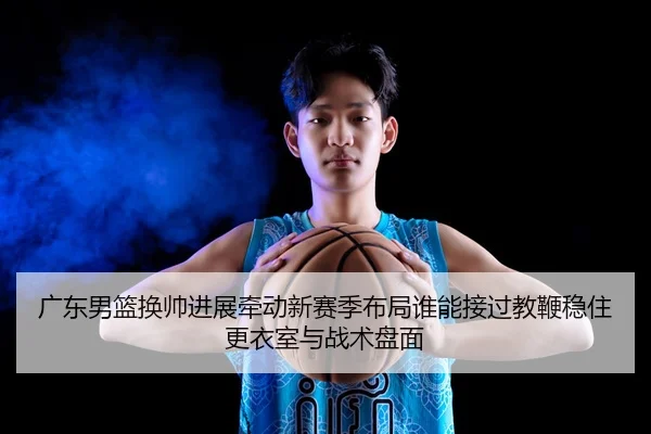 广东男篮换帅进展牵动新赛季布局谁能接过教鞭稳住更衣室与战术盘面